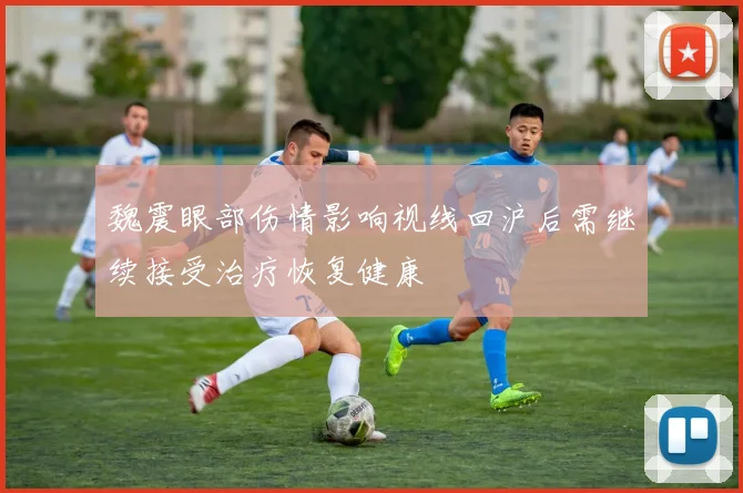 魏震眼部伤情影响视线回沪后需继续接受治疗恢复健康