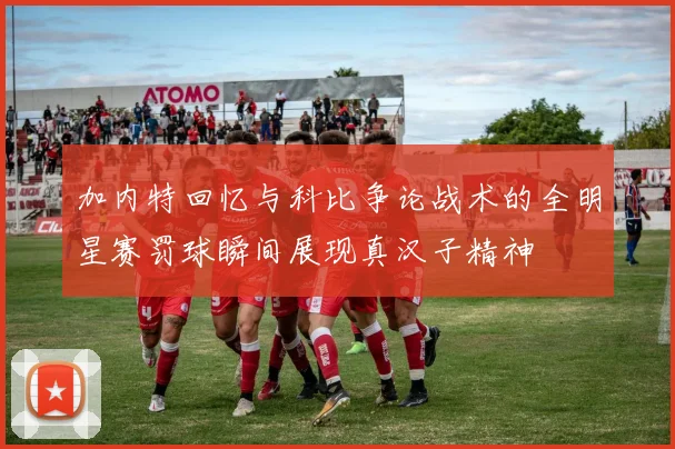 加内特回忆与科比争论战术的全明星赛罚球瞬间展现真汉子精神