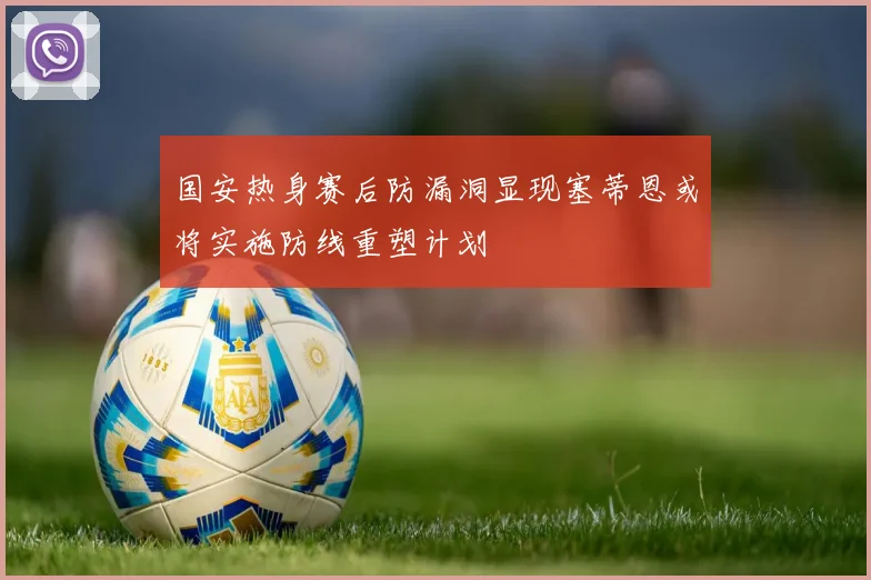 国安热身赛后防漏洞显现塞蒂恩或将实施防线重塑计划