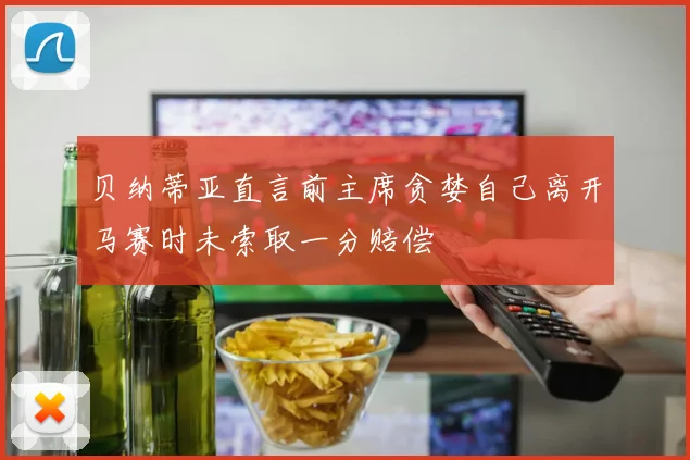 贝纳蒂亚直言前主席贪婪自己离开马赛时未索取一分赔偿