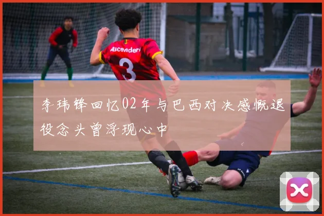 李玮锋回忆02年与巴西对决感慨退役念头曾浮现心中