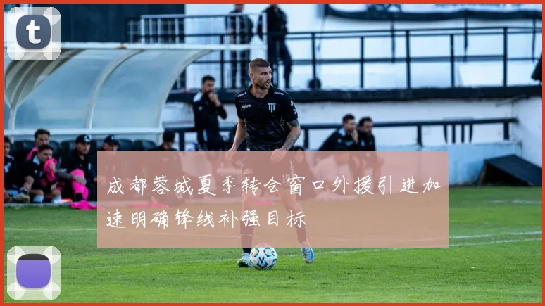 成都蓉城夏季转会窗口外援引进加速明确锋线补强目标