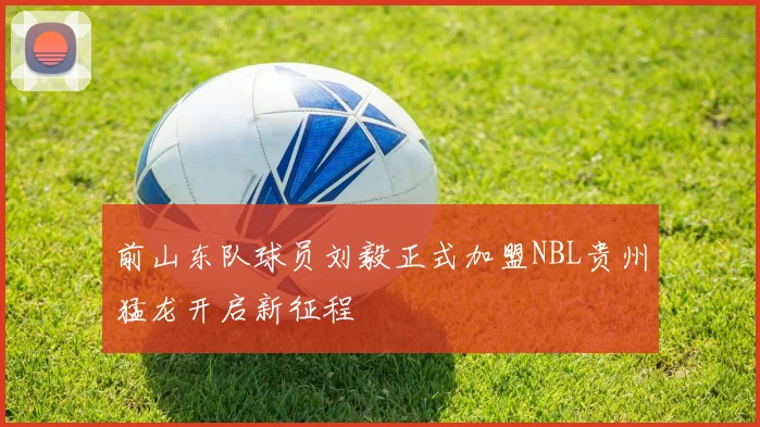 前山东队球员刘毅正式加盟NBL贵州猛龙开启新征程