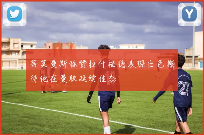 蒂莱曼斯称赞拉什福德表现出色期待他在曼联延续佳态