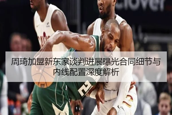 周琦加盟新东家谈判进展曝光合同细节与内线配置深度解析