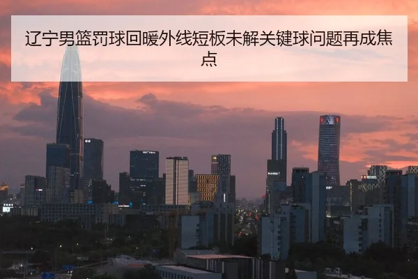 辽宁男篮罚球回暖外线短板未解关键球问题再成焦点